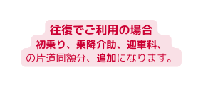 往復でご利用の場合 初乗り 乗降介助 迎車料 の片道同額分 追加になります