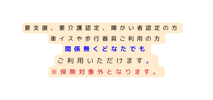 要支援 要介護認定 障がい者認定の方 車イスや歩行器具ご利用の方 関係無くどなたでも ご利用いただけます 保険対象外となります